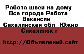 Работа швеи на дому - Все города Работа » Вакансии   . Сахалинская обл.,Южно-Сахалинск г.